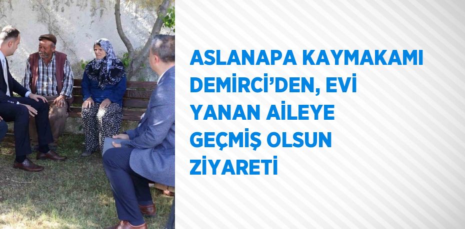 ASLANAPA KAYMAKAMI DEMİRCİ’DEN, EVİ YANAN AİLEYE GEÇMİŞ OLSUN ZİYARETİ