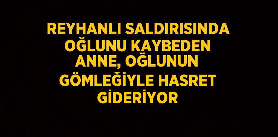 REYHANLI SALDIRISINDA OĞLUNU KAYBEDEN ANNE, OĞLUNUN GÖMLEĞİYLE HASRET GİDERİYOR