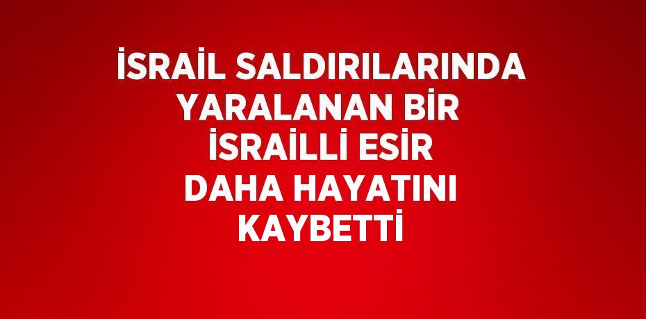 İSRAİL SALDIRILARINDA YARALANAN BİR İSRAİLLİ ESİR DAHA HAYATINI KAYBETTİ