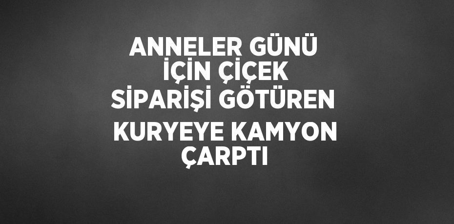 ANNELER GÜNÜ İÇİN ÇİÇEK SİPARİŞİ GÖTÜREN KURYEYE KAMYON ÇARPTI