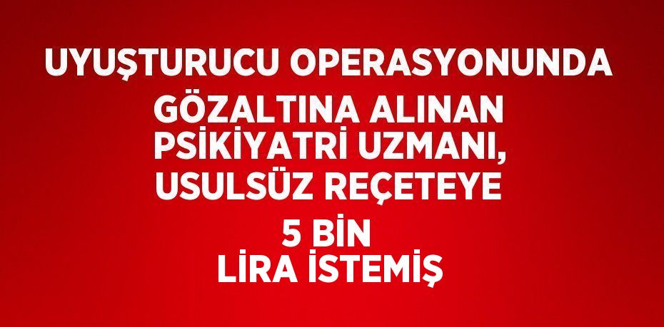 UYUŞTURUCU OPERASYONUNDA GÖZALTINA ALINAN PSİKİYATRİ UZMANI, USULSÜZ REÇETEYE 5 BİN LİRA İSTEMİŞ