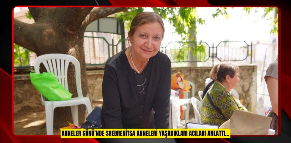 ANNELER GÜNÜ’NDE SREBRENİTSA ANNELERİ YAŞADIKLARI ACILARI ANLATTI…