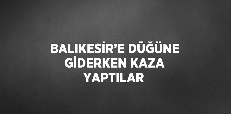 BALIKESİR’E DÜĞÜNE GİDERKEN KAZA YAPTILAR