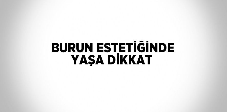 BURUN ESTETİĞİNDE YAŞA DİKKAT