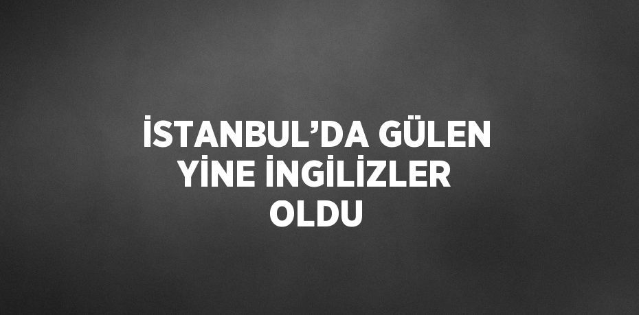 İSTANBUL’DA GÜLEN YİNE İNGİLİZLER OLDU