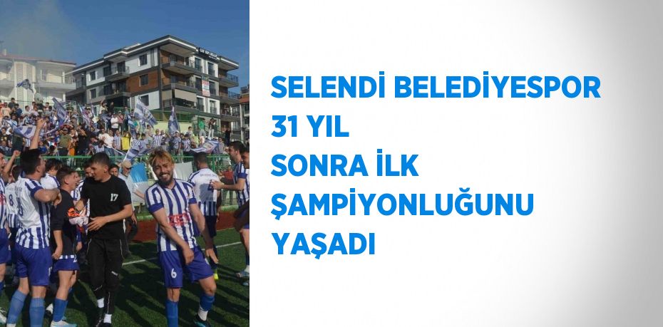 SELENDİ BELEDİYESPOR 31 YIL SONRA İLK ŞAMPİYONLUĞUNU YAŞADI