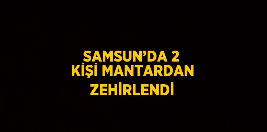 SAMSUN’DA 2 KİŞİ MANTARDAN ZEHİRLENDİ