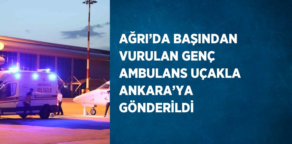 AĞRI’DA BAŞINDAN VURULAN GENÇ AMBULANS UÇAKLA ANKARA’YA GÖNDERİLDİ