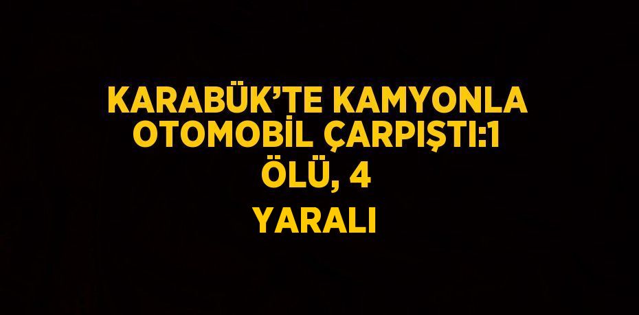 KARABÜK’TE KAMYONLA OTOMOBİL ÇARPIŞTI:1 ÖLÜ, 4 YARALI