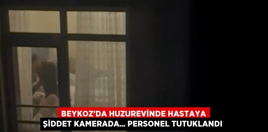 BEYKOZ’DA HUZUREVİNDE HASTAYA ŞİDDET KAMERADA... PERSONEL TUTUKLANDI