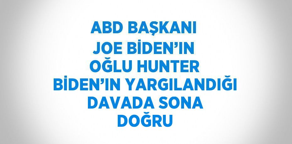 ABD BAŞKANI JOE BİDEN’IN OĞLU HUNTER BİDEN’IN YARGILANDIĞI DAVADA SONA DOĞRU