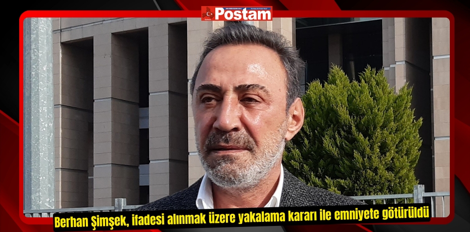 Berhan Şimşek, ifadesi alınmak üzere yakalama kararı ile emniyete götürüldü  