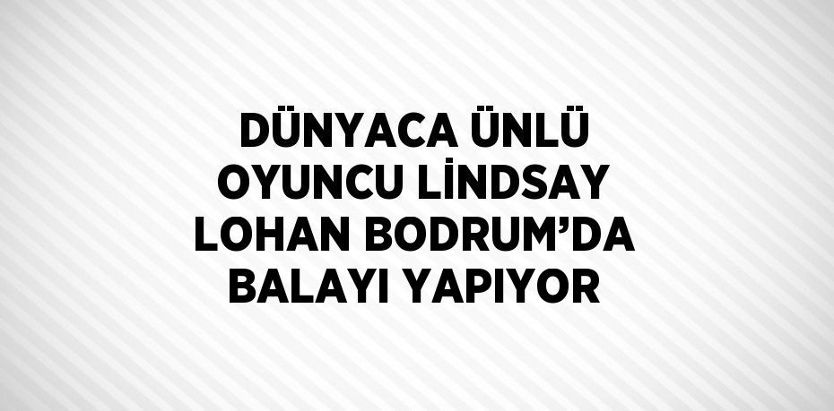 DÜNYACA ÜNLÜ OYUNCU LİNDSAY LOHAN BODRUM’DA BALAYI YAPIYOR