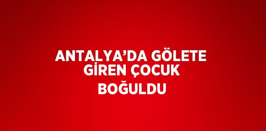 ANTALYA’DA GÖLETE GİREN ÇOCUK BOĞULDU