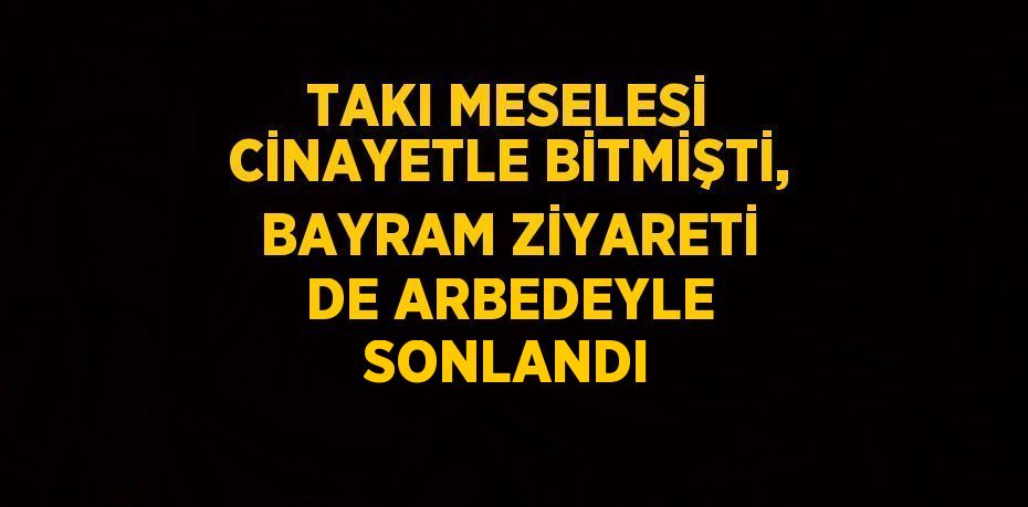 TAKI MESELESİ CİNAYETLE BİTMİŞTİ, BAYRAM ZİYARETİ DE ARBEDEYLE SONLANDI