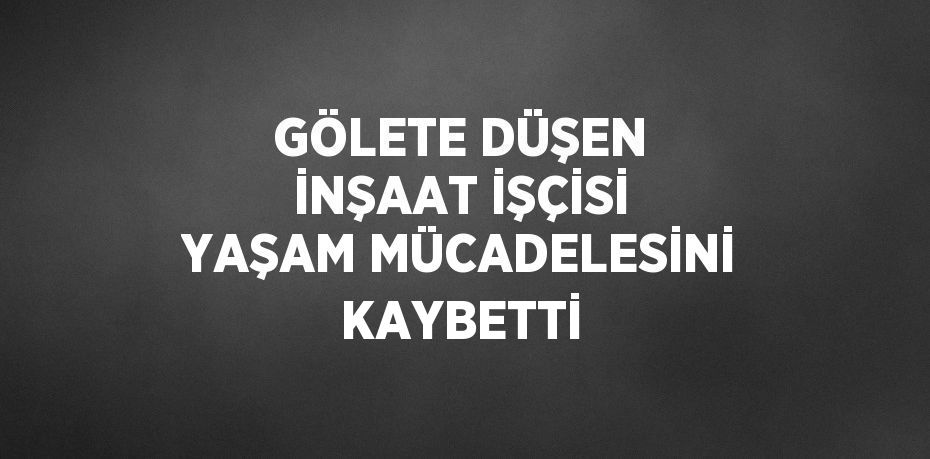 GÖLETE DÜŞEN İNŞAAT İŞÇİSİ YAŞAM MÜCADELESİNİ KAYBETTİ