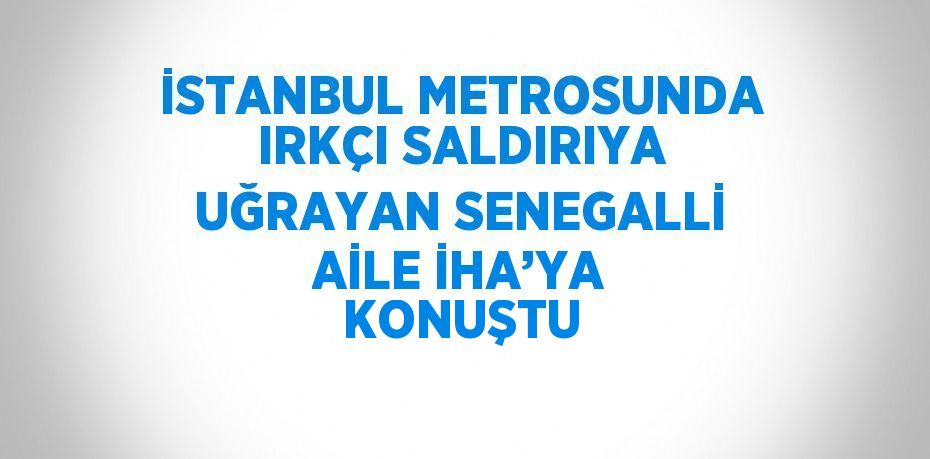 İSTANBUL METROSUNDA IRKÇI SALDIRIYA UĞRAYAN SENEGALLİ AİLE İHA’YA KONUŞTU