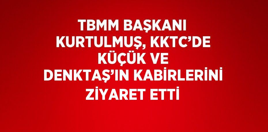 TBMM BAŞKANI KURTULMUŞ, KKTC’DE KÜÇÜK VE DENKTAŞ’IN KABİRLERİNİ ZİYARET ETTİ