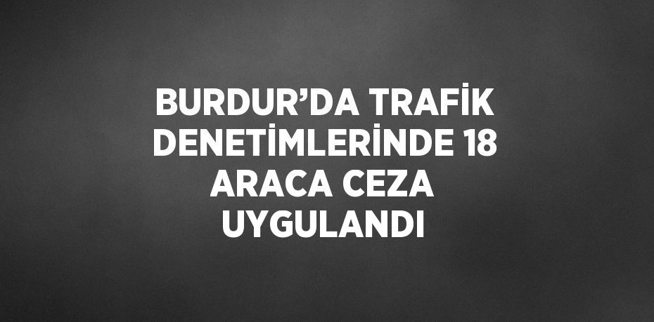 BURDUR’DA TRAFİK DENETİMLERİNDE 18 ARACA CEZA UYGULANDI