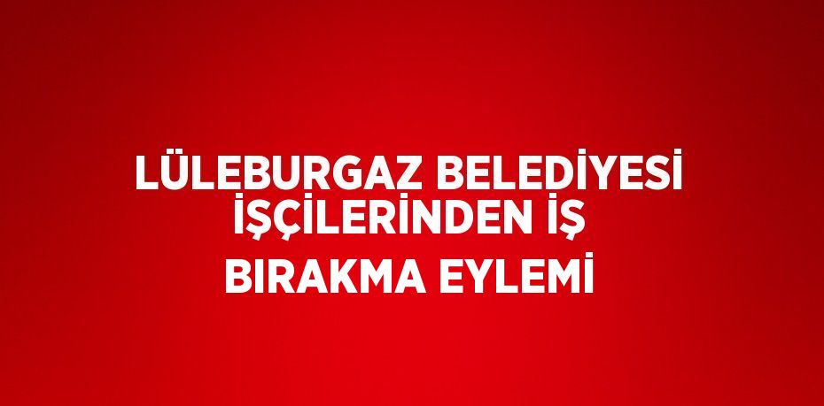 LÜLEBURGAZ BELEDİYESİ İŞÇİLERİNDEN İŞ BIRAKMA EYLEMİ