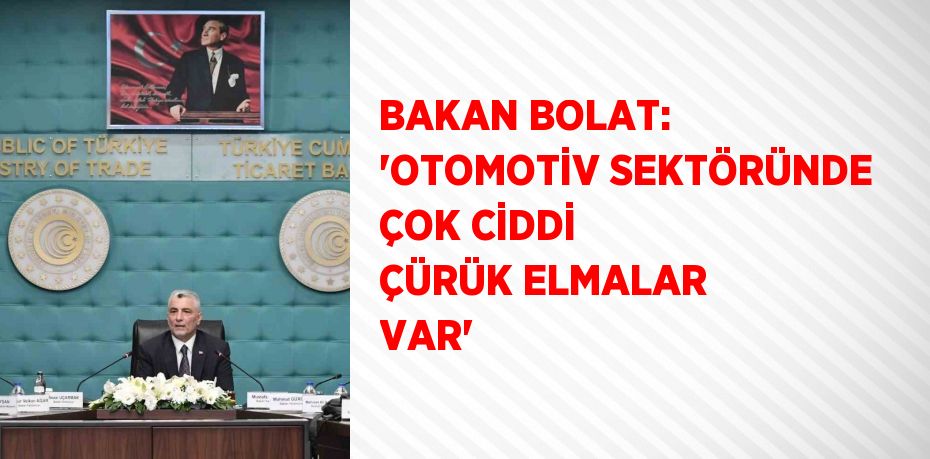 BAKAN BOLAT: 'OTOMOTİV SEKTÖRÜNDE ÇOK CİDDİ ÇÜRÜK ELMALAR VAR'