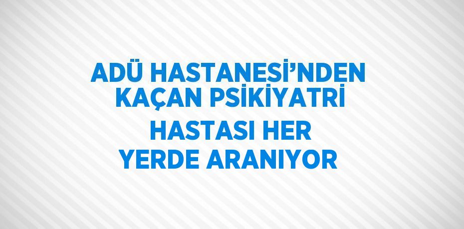 ADÜ HASTANESİ’NDEN KAÇAN PSİKİYATRİ HASTASI HER YERDE ARANIYOR