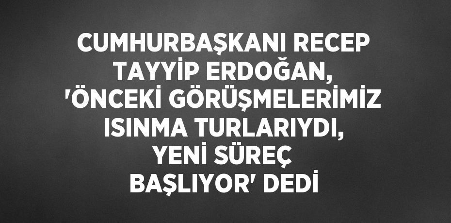 CUMHURBAŞKANI RECEP TAYYİP ERDOĞAN, 'ÖNCEKİ GÖRÜŞMELERİMİZ ISINMA TURLARIYDI, YENİ SÜREÇ BAŞLIYOR' DEDİ