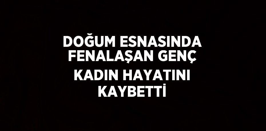 DOĞUM ESNASINDA FENALAŞAN GENÇ KADIN HAYATINI KAYBETTİ