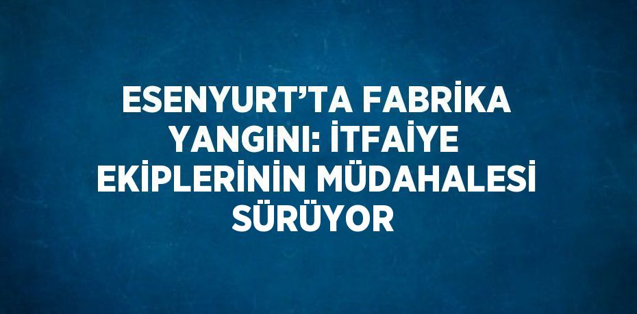 ESENYURT’TA FABRİKA YANGINI: İTFAİYE EKİPLERİNİN MÜDAHALESİ SÜRÜYOR