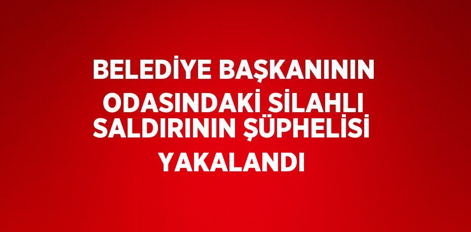 BELEDİYE BAŞKANININ ODASINDAKİ SİLAHLI SALDIRININ ŞÜPHELİSİ YAKALANDI