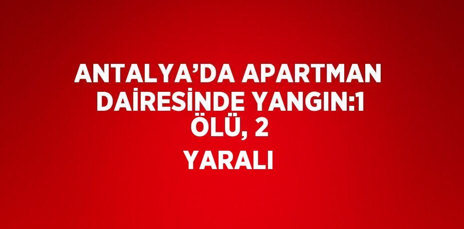 ANTALYA’DA APARTMAN DAİRESİNDE YANGIN:1 ÖLÜ, 2 YARALI