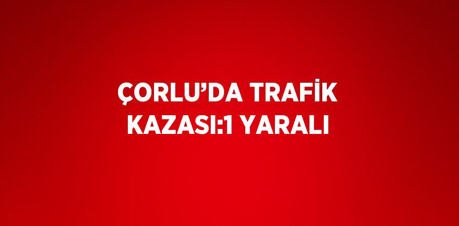 ÇORLU’DA TRAFİK KAZASI:1 YARALI