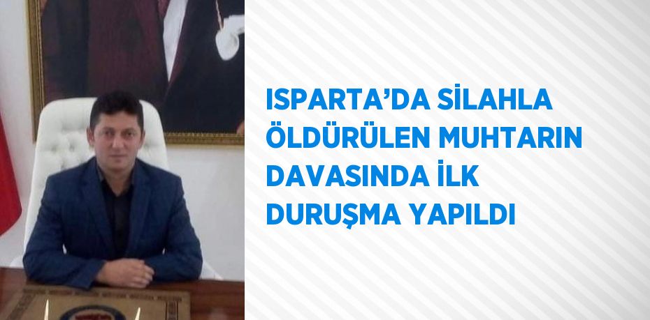 ISPARTA’DA SİLAHLA ÖLDÜRÜLEN MUHTARIN DAVASINDA İLK DURUŞMA YAPILDI