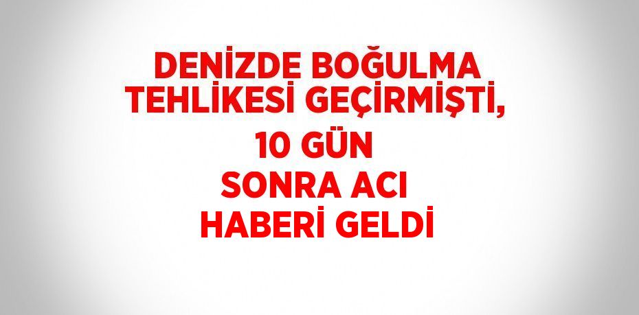 DENİZDE BOĞULMA TEHLİKESİ GEÇİRMİŞTİ, 10 GÜN SONRA ACI HABERİ GELDİ