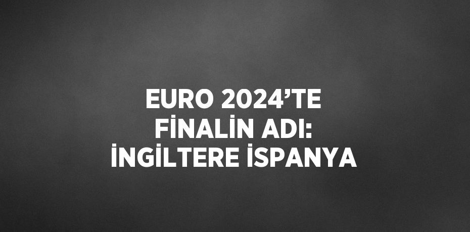 EURO 2024’TE FİNALİN ADI: İNGİLTERE İSPANYA