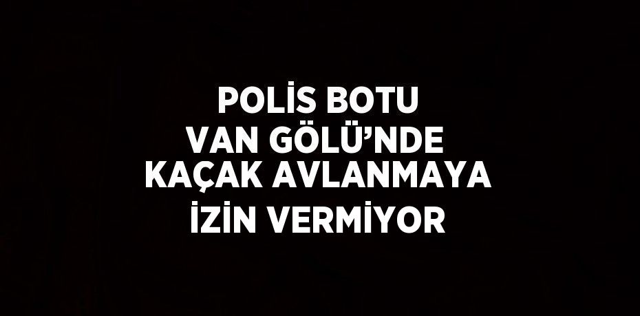 POLİS BOTU VAN GÖLÜ’NDE KAÇAK AVLANMAYA İZİN VERMİYOR