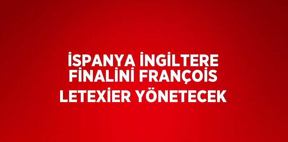 İSPANYA İNGİLTERE FİNALİNİ FRANÇOİS LETEXİER YÖNETECEK