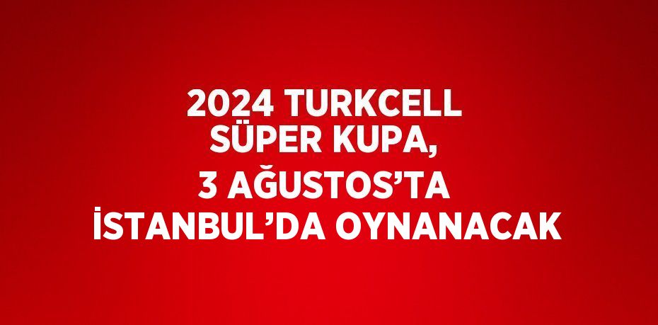 2024 TURKCELL SÜPER KUPA, 3 AĞUSTOS’TA İSTANBUL’DA OYNANACAK