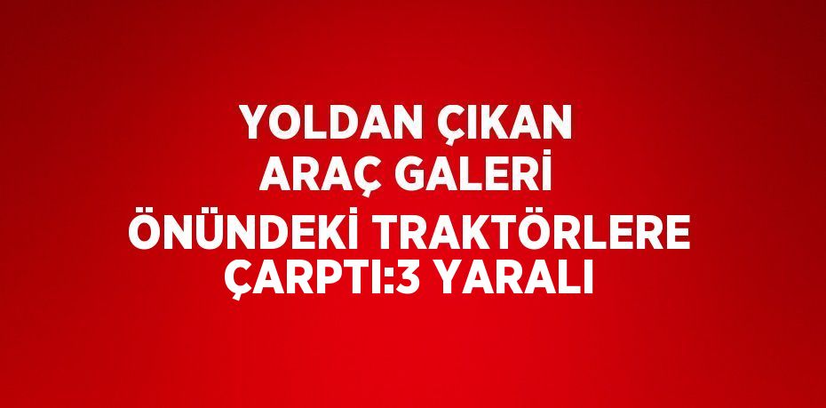YOLDAN ÇIKAN ARAÇ GALERİ ÖNÜNDEKİ TRAKTÖRLERE ÇARPTI:3 YARALI