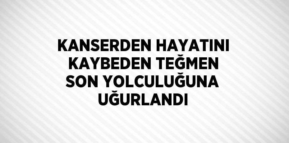 KANSERDEN HAYATINI KAYBEDEN TEĞMEN SON YOLCULUĞUNA UĞURLANDI