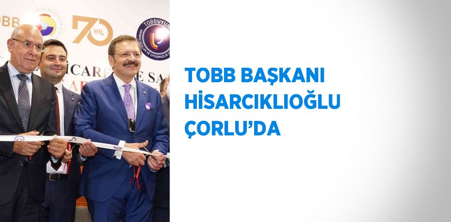 TOBB BAŞKANI HİSARCIKLIOĞLU ÇORLU’DA