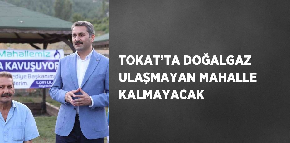 TOKAT’TA DOĞALGAZ ULAŞMAYAN MAHALLE KALMAYACAK