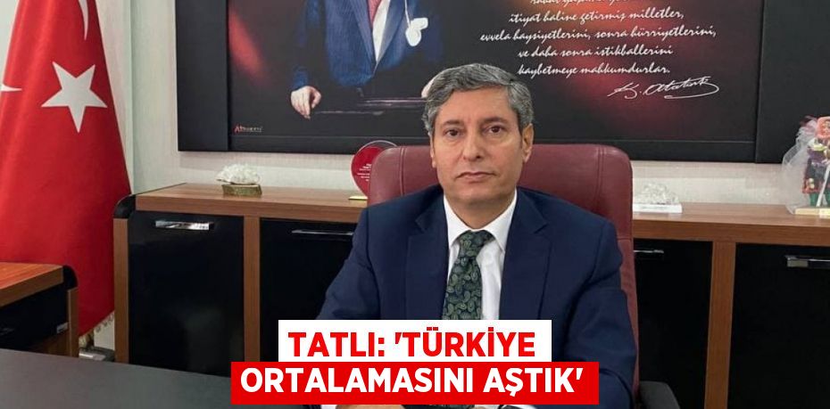 TATLI: “TÜRKİYE ORTALAMASINI AŞTIK”