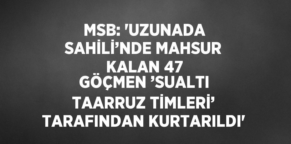 MSB: 'UZUNADA SAHİLİ’NDE MAHSUR KALAN 47 GÖÇMEN ’SUALTI TAARRUZ TİMLERİ’ TARAFINDAN KURTARILDI'