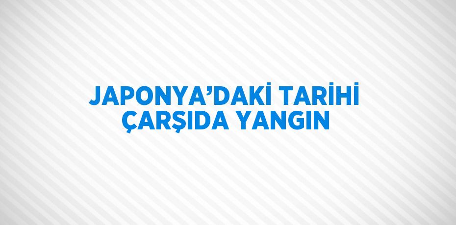 JAPONYA’DAKİ TARİHİ ÇARŞIDA YANGIN