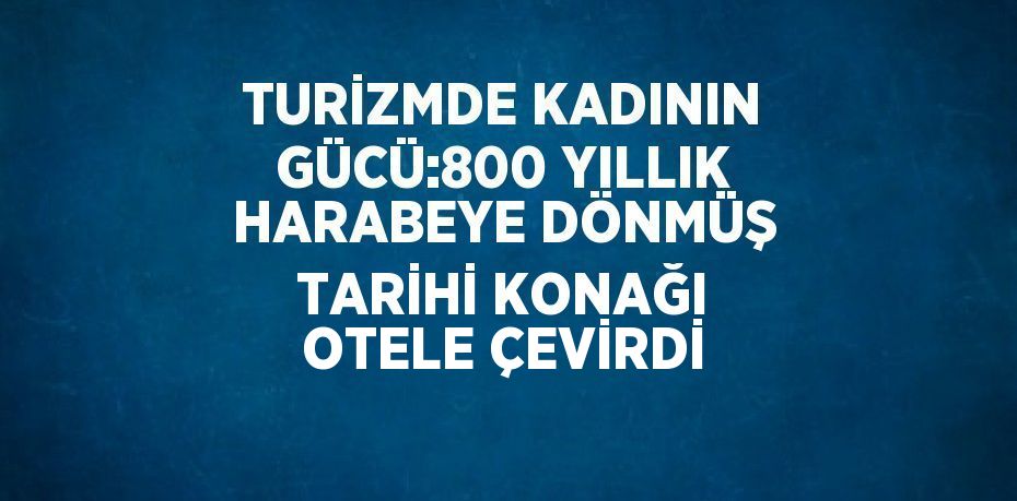 TURİZMDE KADININ GÜCÜ:800 YILLIK HARABEYE DÖNMÜŞ TARİHİ KONAĞI OTELE ÇEVİRDİ