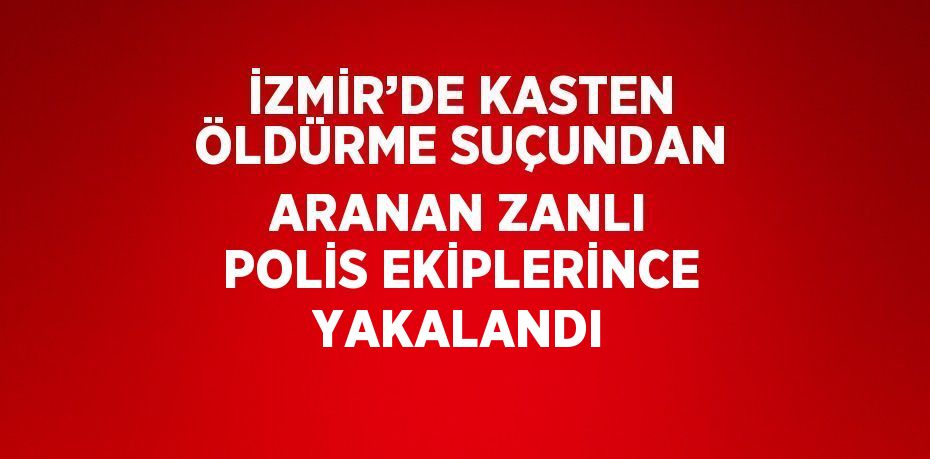 İZMİR’DE KASTEN ÖLDÜRME SUÇUNDAN ARANAN ZANLI POLİS EKİPLERİNCE YAKALANDI