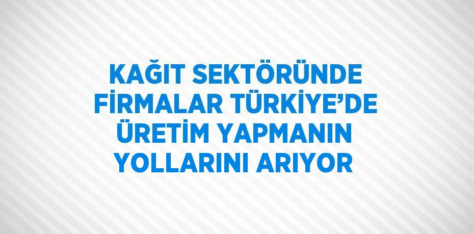 KAĞIT SEKTÖRÜNDE FİRMALAR TÜRKİYE’DE ÜRETİM YAPMANIN YOLLARINI ARIYOR