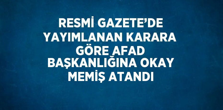 RESMİ GAZETE’DE YAYIMLANAN KARARA GÖRE AFAD BAŞKANLIĞINA OKAY MEMİŞ ATANDI