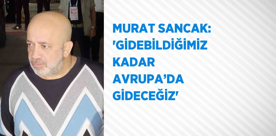 MURAT SANCAK: 'GİDEBİLDİĞİMİZ KADAR AVRUPA’DA GİDECEĞİZ'